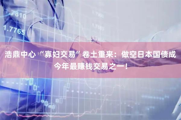 浩鼎中心 “寡妇交易”卷土重来：做空日本国债成今年最赚钱交易之一！