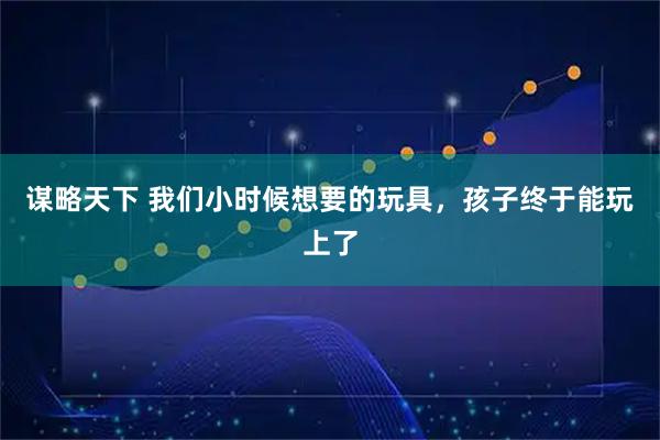 谋略天下 我们小时候想要的玩具，孩子终于能玩上了