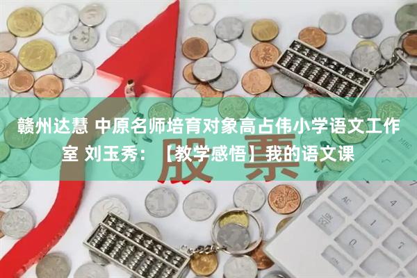 赣州达慧 中原名师培育对象高占伟小学语文工作室 刘玉秀：【教学感悟】我的语文课