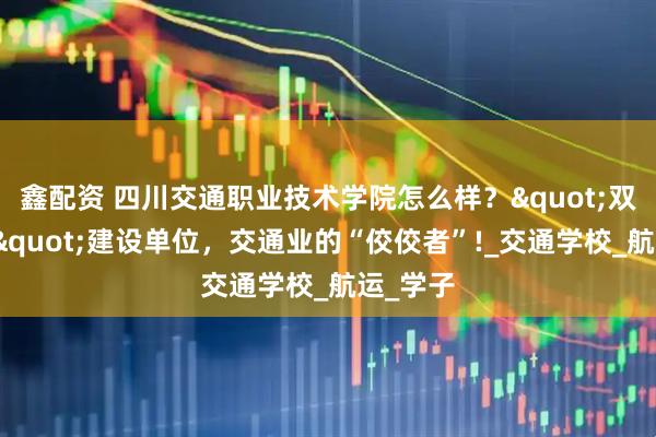 鑫配资 四川交通职业技术学院怎么样？"双高计划"建设单位，交通业的“佼佼者”!_交通学校_航运_学子
