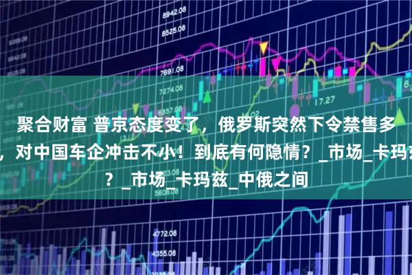 聚合财富 普京态度变了，俄罗斯突然下令禁售多款中国卡车，对中国车企冲击不小！到底有何隐情？_市场_卡玛兹_中俄之间