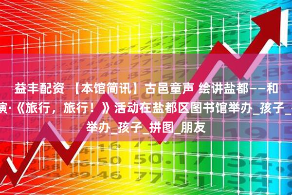 益丰配资 【本馆简讯】古邑童声 绘讲盐都——和悦绘本讲演·《旅行，旅行！》活动在盐都区图书馆举办_孩子_拼图_朋友