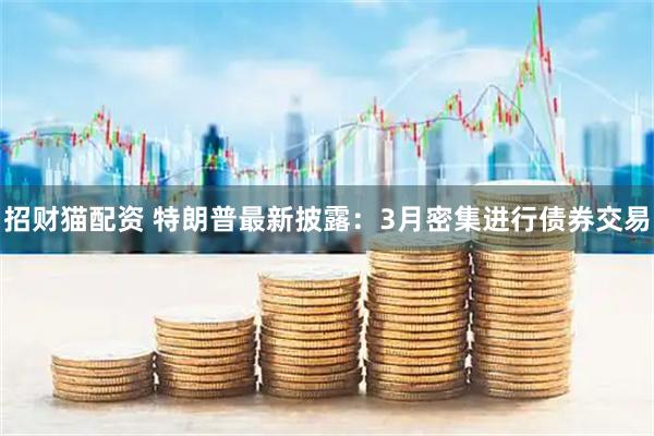 招财猫配资 特朗普最新披露：3月密集进行债券交易