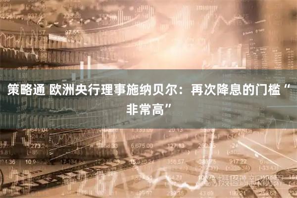 策略通 欧洲央行理事施纳贝尔：再次降息的门槛“非常高”