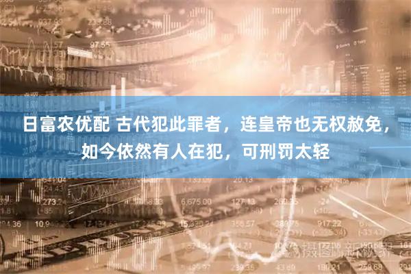 日富农优配 古代犯此罪者，连皇帝也无权赦免，如今依然有人在犯，可刑罚太轻