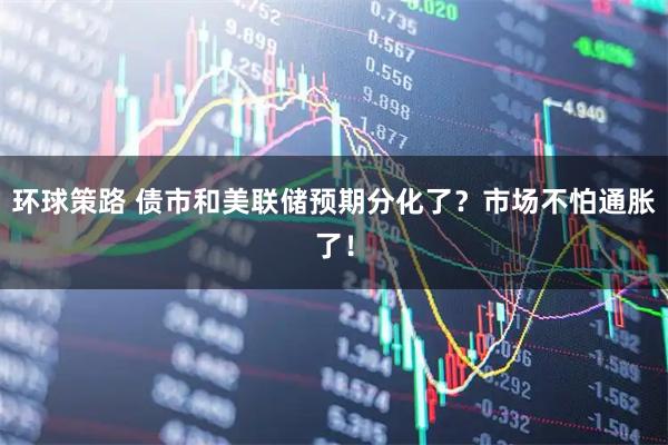 环球策路 债市和美联储预期分化了？市场不怕通胀了！