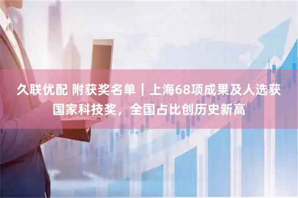 久联优配 附获奖名单｜上海68项成果及人选获国家科技奖，全国占比创历史新高