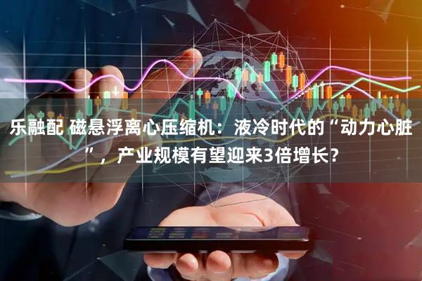 乐融配 磁悬浮离心压缩机：液冷时代的“动力心脏”，产业规模有望迎来3倍增长？