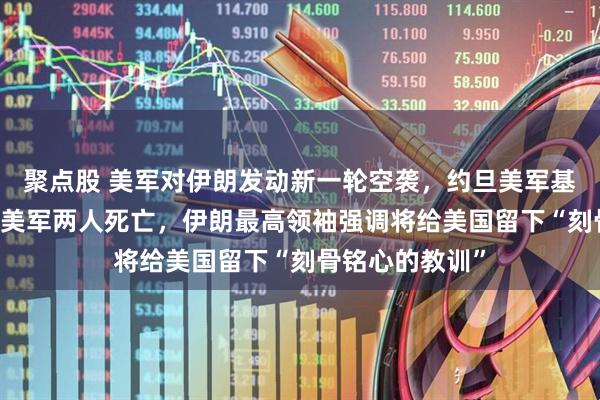 聚点股 美军对伊朗发动新一轮空袭，约旦美军基地5天遭4袭，美军两人死亡，伊朗最高领袖强调将给美国留下“刻骨铭心的教训”
