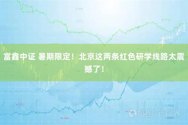 富鑫中证 暑期限定！北京这两条红色研学线路太震撼了！