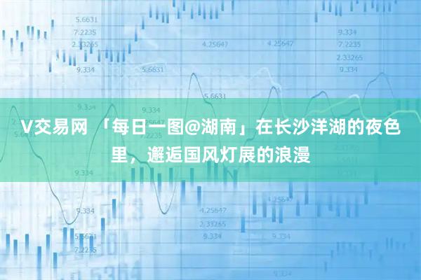 V交易网 「每日一图@湖南」在长沙洋湖的夜色里，邂逅国风灯展的浪漫