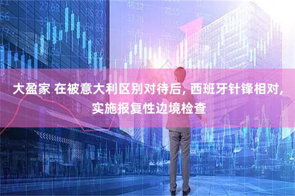 大盈家 在被意大利区别对待后, 西班牙针锋相对, 实施报复性边境检查
