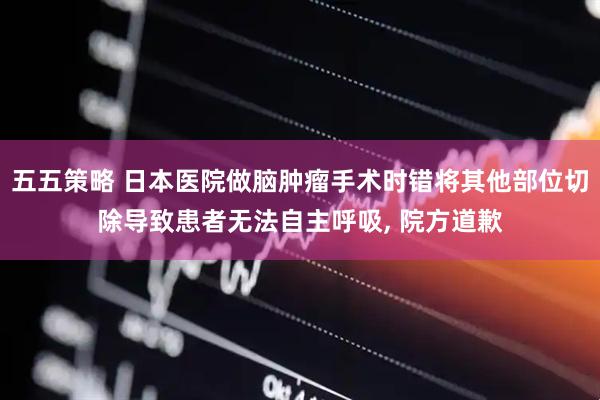 五五策略 日本医院做脑肿瘤手术时错将其他部位切除导致患者无法自主呼吸, 院方道歉