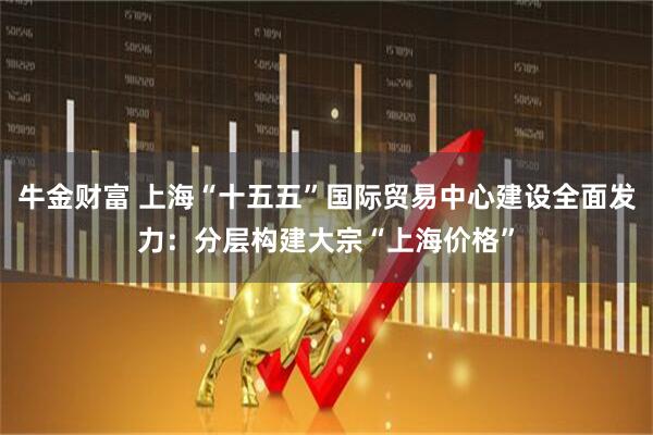 牛金财富 上海“十五五”国际贸易中心建设全面发力：分层构建大宗“上海价格”